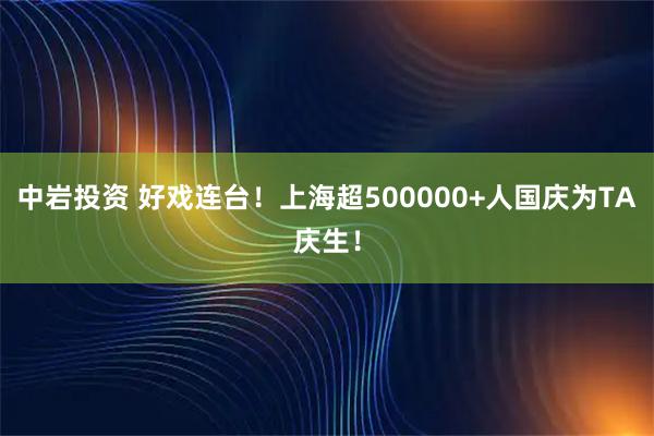 中岩投资 好戏连台！上海超500000+人国庆为TA庆生！