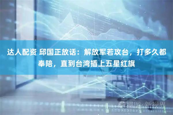 达人配资 邱国正放话：解放军若攻台，打多久都奉陪，直到台湾插上五星红旗