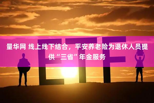 量华网 线上线下结合，平安养老险为退休人员提供“三省”年金服务